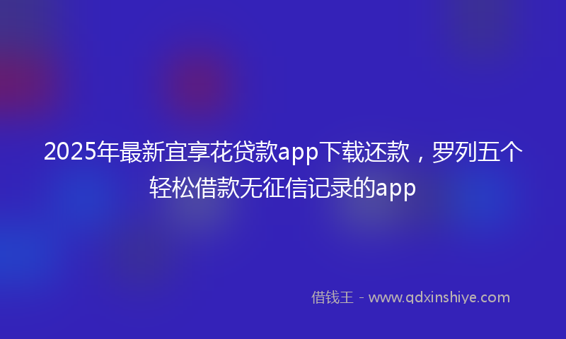 2025年最新宜享花贷款app下载还款，罗列五个轻松借款无征信记录的app