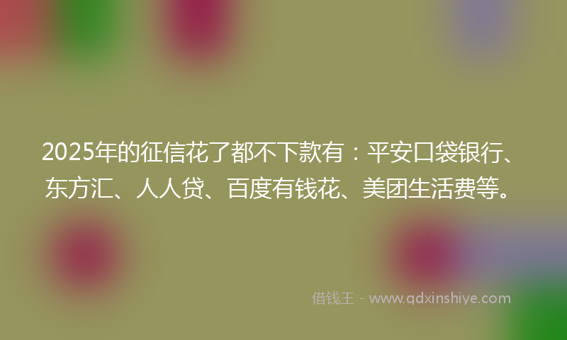 2025年的征信花了都不下款有：平安口袋银行、东方汇、人人贷、百度有钱花、美团生活费等。