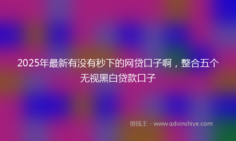 2025年最新有没有秒下的网贷口子啊，整合五个无视黑白贷款口子