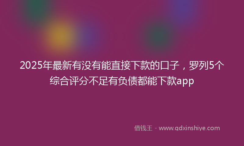 2025年最新有没有能直接下款的口子，罗列5个综合评分不足有负债都能下款app
