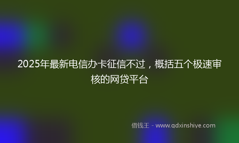 2025年最新电信办卡征信不过，概括五个极速审核的网贷平台