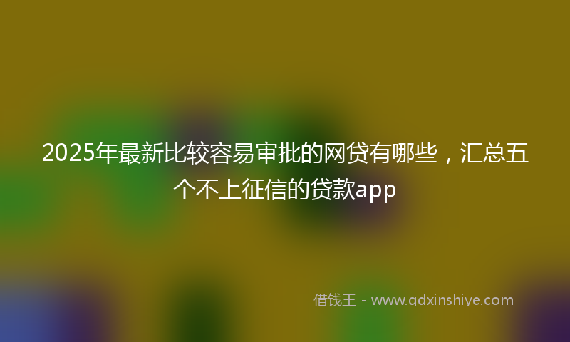 2025年最新比较容易审批的网贷有哪些，汇总五个不上征信的贷款app