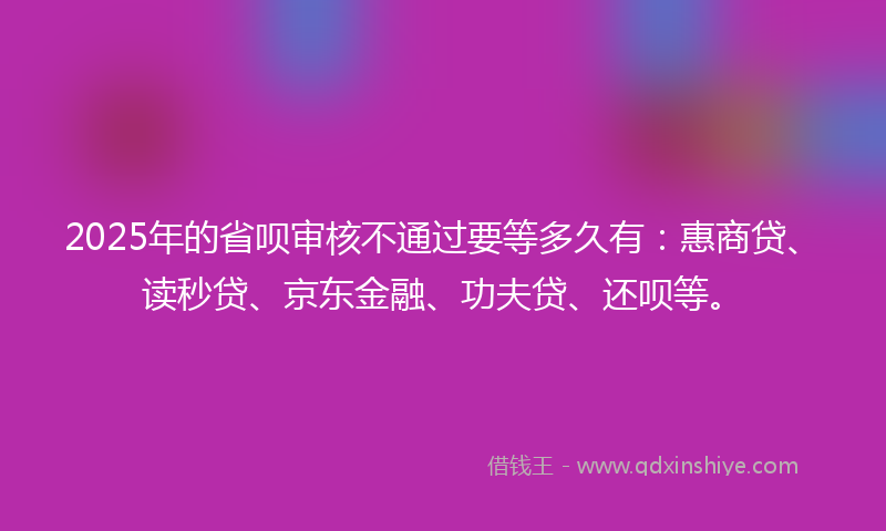 2025年的省呗审核不通过要等多久有：惠商贷、读秒贷、京东金融、功夫贷、还呗等。