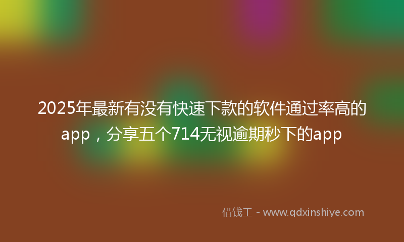 2025年最新有没有快速下款的软件通过率高的app，分享五个714无视逾期秒下的app