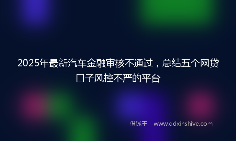2025年最新汽车金融审核不通过，总结五个网贷口子风控不严的平台
