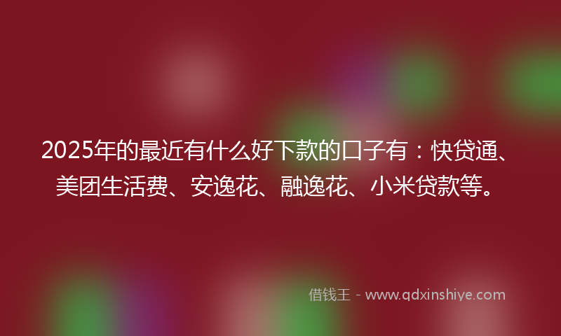 2025年的最近有什么好下款的口子有：快贷通、美团生活费、安逸花、融逸花、小米贷款等。