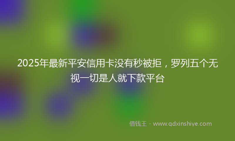 2025年最新平安信用卡没有秒被拒，罗列五个无视一切是人就下款平台