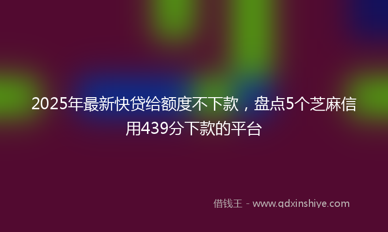 2025年最新快贷给额度不下款，盘点5个芝麻信用439分下款的平台