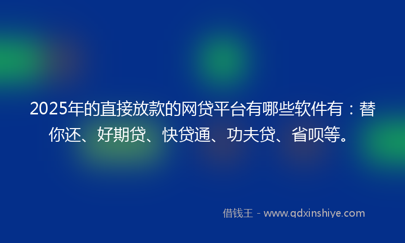 2025年的直接放款的网贷平台有哪些软件有：替你还、好期贷、快贷通、功夫贷、省呗等。