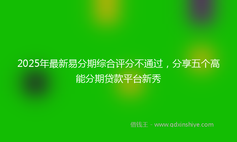 2025年最新易分期综合评分不通过，分享五个高能分期贷款平台新秀