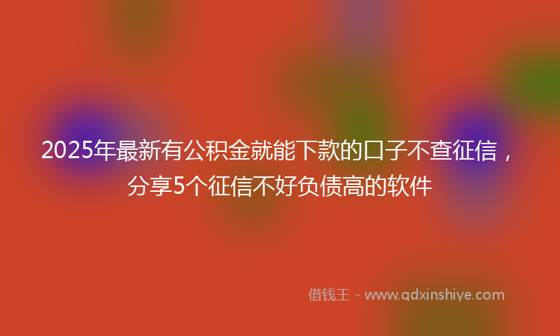 2025年最新有公积金就能下款的口子不查征信，分享5个征信不好负债高的软件