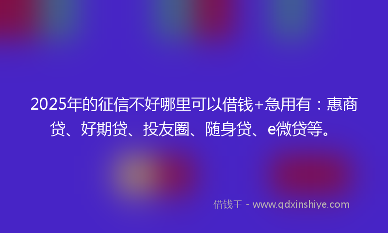 2025年的征信不好哪里可以借钱+急用有：惠商贷、好期贷、投友圈、随身贷、e微贷等。