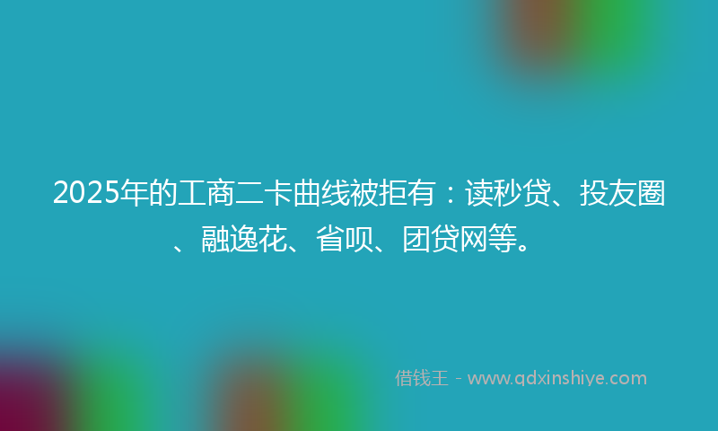 2025年的工商二卡曲线被拒有：读秒贷、投友圈、融逸花、省呗、团贷网等。