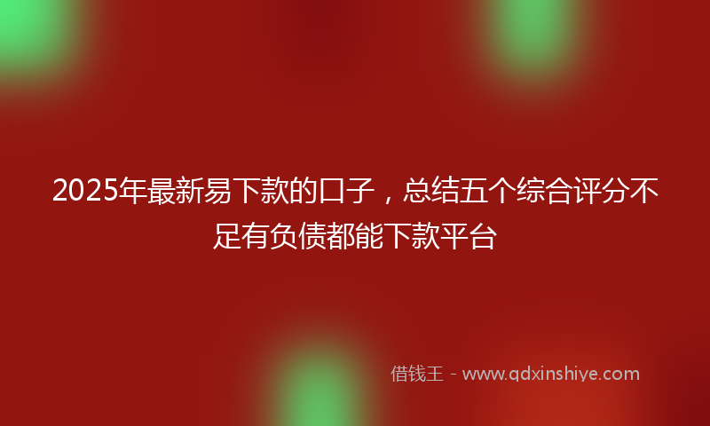 2025年最新易下款的口子，总结五个综合评分不足有负债都能下款平台