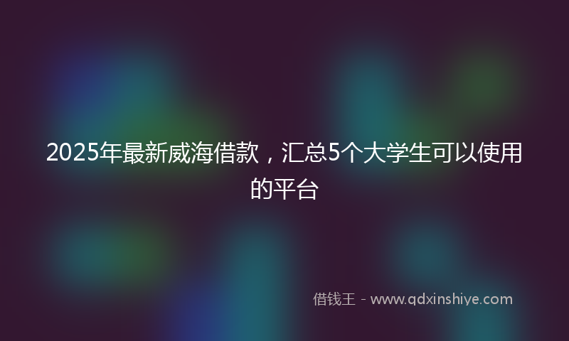 2025年最新威海借款，汇总5个大学生可以使用的平台