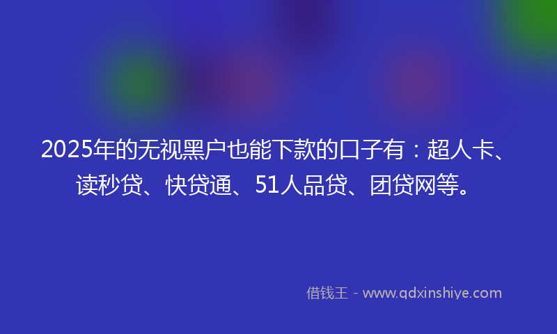 2025年的无视黑户也能下款的口子有：超人卡、读秒贷、快贷通、51人品贷、团贷网等。
