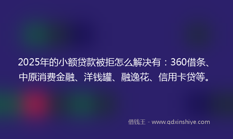 2025年的小额贷款被拒怎么解决有：360借条、中原消费金融、洋钱罐、融逸花、信用卡贷等。