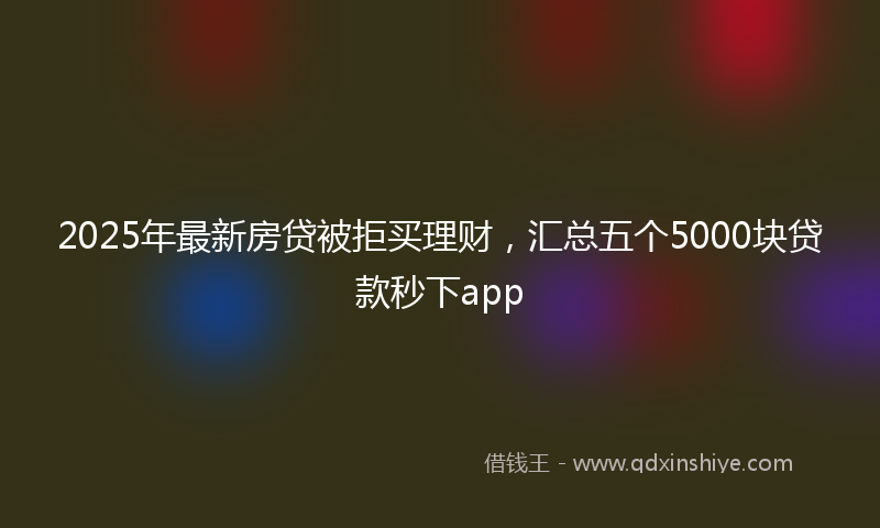2025年最新房贷被拒买理财，汇总五个5000块贷款秒下app
