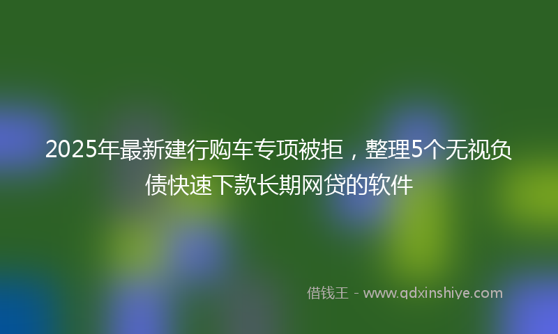 2025年最新建行购车专项被拒，整理5个无视负债快速下款长期网贷的软件