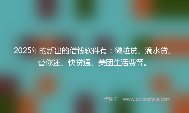 2025年的新出的借钱软件有：微粒贷、滴水贷、替你还、快贷通、美团生活费等。