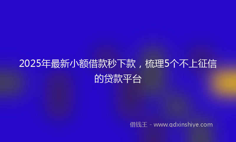 2025年最新小额借款秒下款，梳理5个不上征信的贷款平台