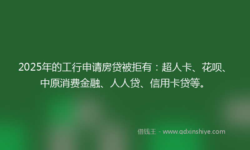 2025年的工行申请房贷被拒有：超人卡、花呗、中原消费金融、人人贷、信用卡贷等。