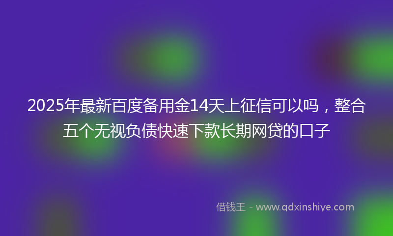 2025年最新百度备用金14天上征信可以吗，整合五个无视负债快速下款长期网贷的口子