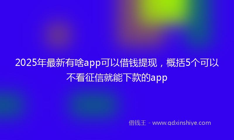 2025年最新有啥app可以借钱提现，概括5个可以不看征信就能下款的app