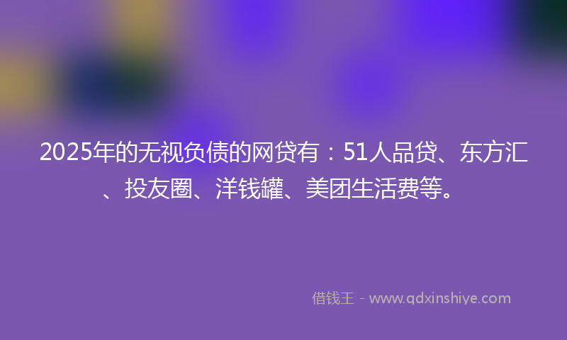 2025年的无视负债的网贷有：51人品贷、东方汇、投友圈、洋钱罐、美团生活费等。