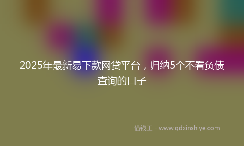 2025年最新易下款网贷平台，归纳5个不看负债查询的口子