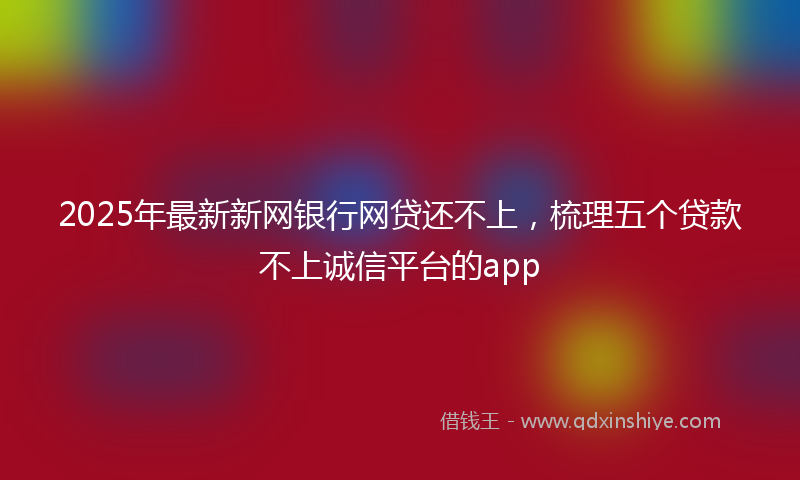 2025年最新新网银行网贷还不上，梳理五个贷款不上诚信平台的app