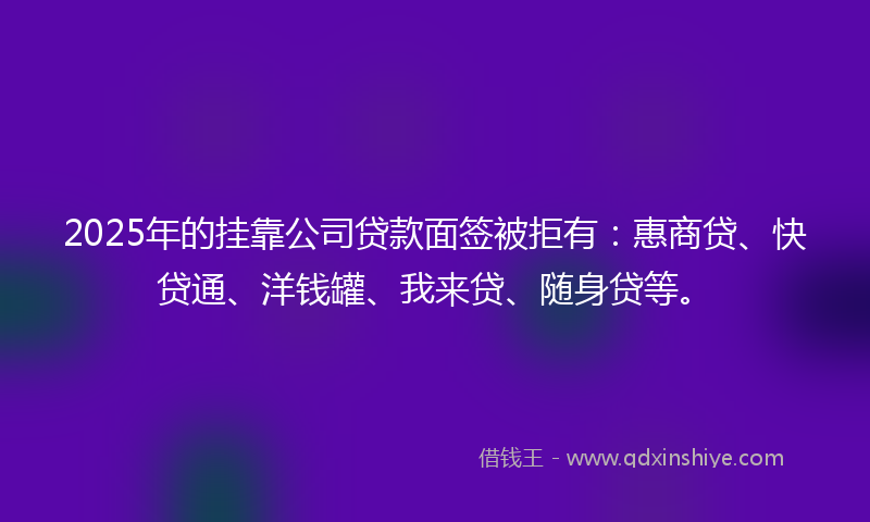 2025年的挂靠公司贷款面签被拒有：惠商贷、快贷通、洋钱罐、我来贷、随身贷等。