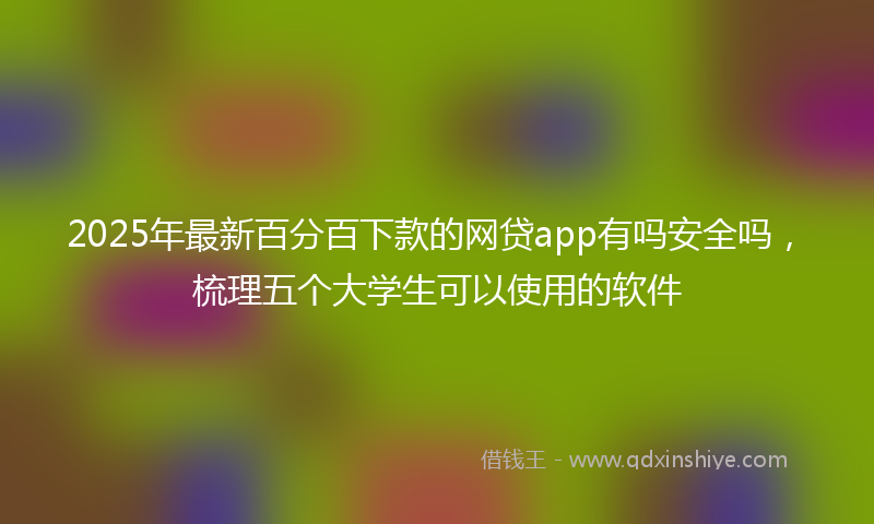 2025年最新百分百下款的网贷app有吗安全吗，梳理五个大学生可以使用的软件