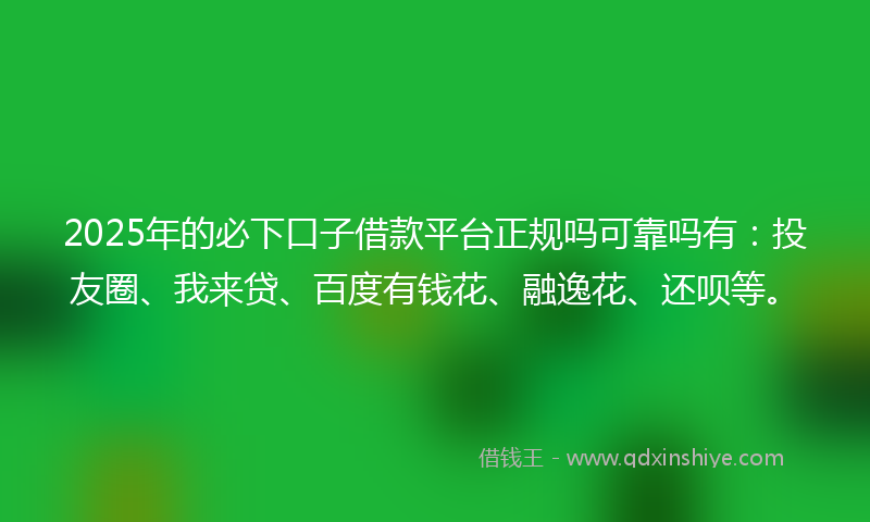 2025年的必下口子借款平台正规吗可靠吗有：投友圈、我来贷、百度有钱花、融逸花、还呗等。