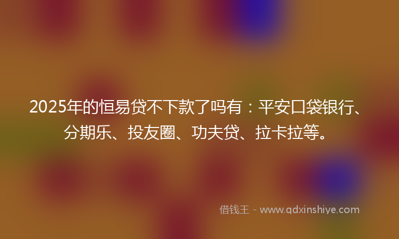 2025年的恒易贷不下款了吗有：平安口袋银行、分期乐、投友圈、功夫贷、拉卡拉等。
