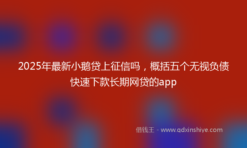 2025年最新小鹅贷上征信吗，概括五个无视负债快速下款长期网贷的app