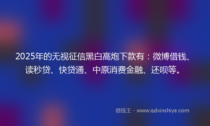 2025年的无视征信黑白高炮下款有：微博借钱、读秒贷、快贷通、中原消费金融、还呗等。