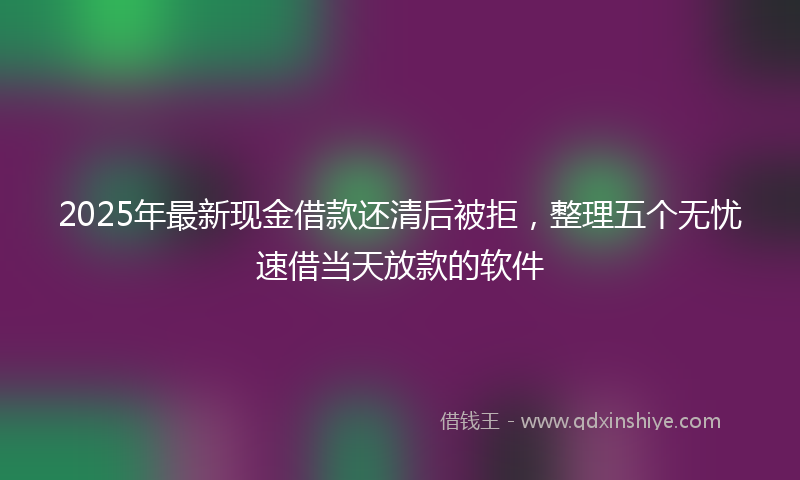 2025年最新现金借款还清后被拒，整理五个无忧速借当天放款的软件