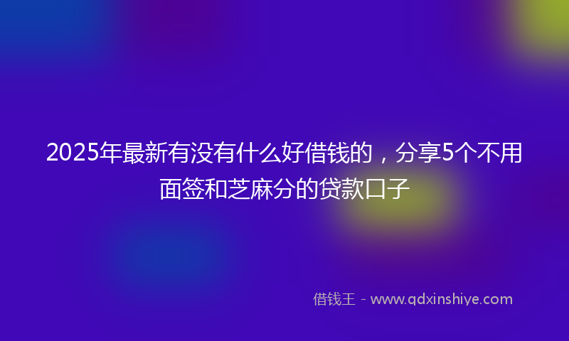 2025年最新有没有什么好借钱的，分享5个不用面签和芝麻分的贷款口子