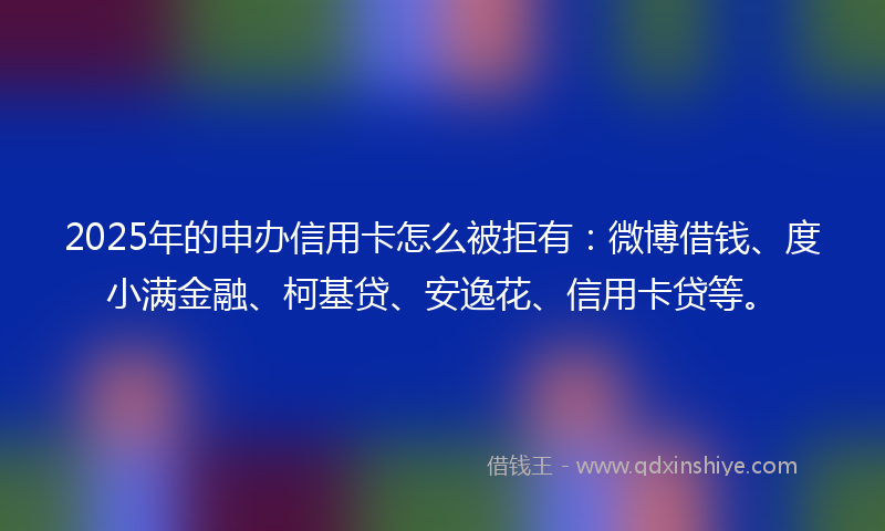2025年的申办信用卡怎么被拒有：微博借钱、度小满金融、柯基贷、安逸花、信用卡贷等。