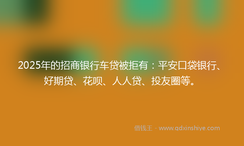 2025年的招商银行车贷被拒有：平安口袋银行、好期贷、花呗、人人贷、投友圈等。