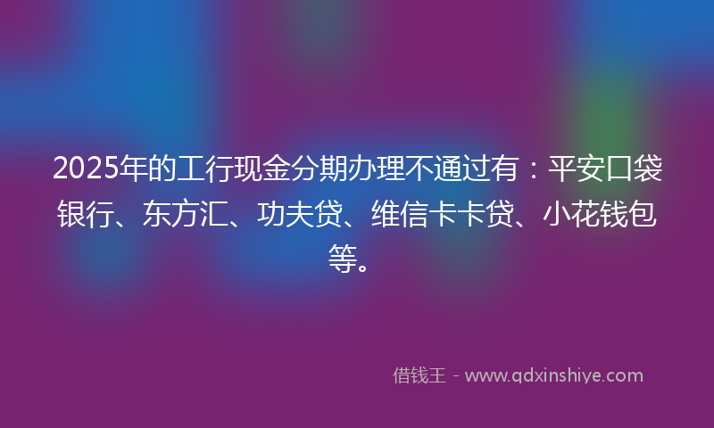 2025年的工行现金分期办理不通过有：平安口袋银行、东方汇、功夫贷、维信卡卡贷、小花钱包等。