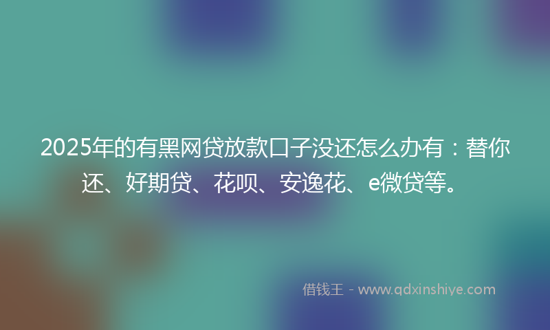 2025年的有黑网贷放款口子没还怎么办有：替你还、好期贷、花呗、安逸花、e微贷等。