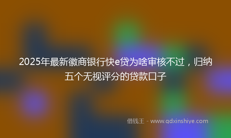 2025年最新徽商银行快e贷为啥审核不过，归纳五个无视评分的贷款口子