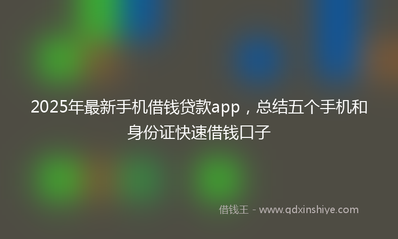 2025年最新手机借钱贷款app，总结五个手机和身份证快速借钱口子
