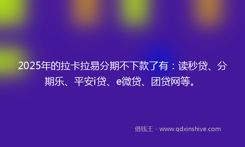 2025年的拉卡拉易分期不下款了有：读秒贷、分期乐、平安i贷、e微贷、团贷网等。