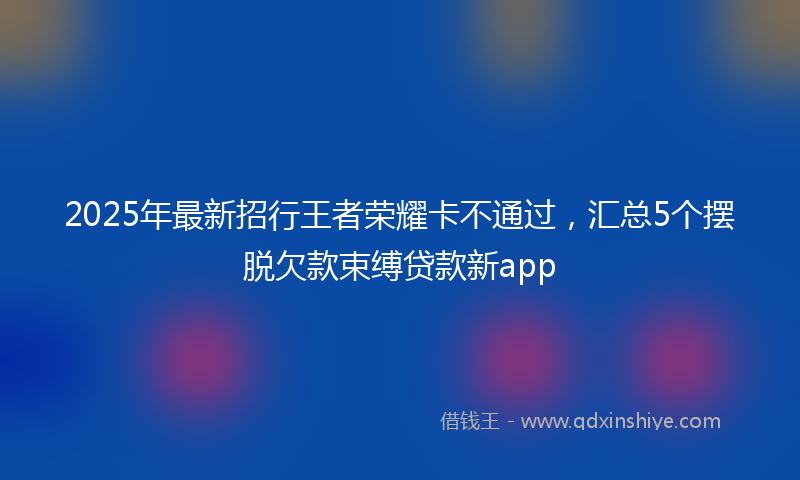 2025年最新招行王者荣耀卡不通过，汇总5个摆脱欠款束缚贷款新app
