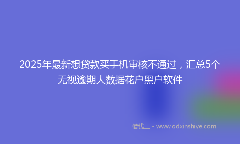 2025年最新想贷款买手机审核不通过，汇总5个无视逾期大数据花户黑户软件