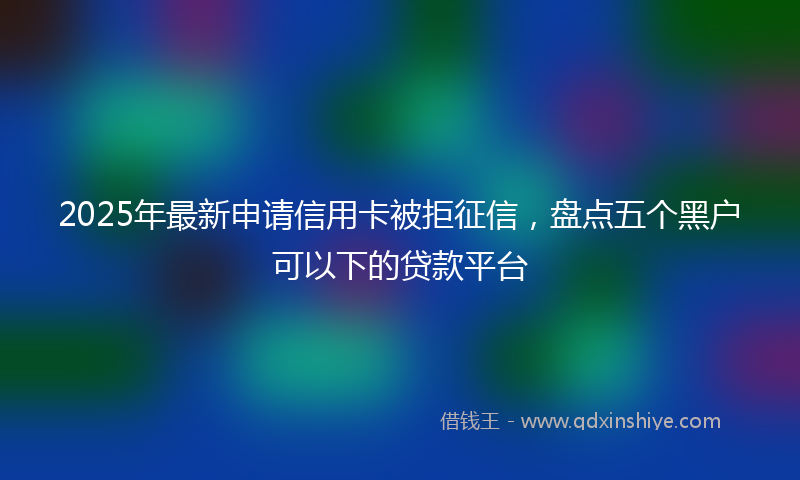 2025年最新申请信用卡被拒征信，盘点五个黑户可以下的贷款平台