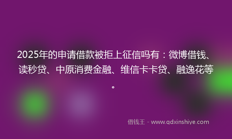 2025年的申请借款被拒上征信吗有：微博借钱、读秒贷、中原消费金融、维信卡卡贷、融逸花等。